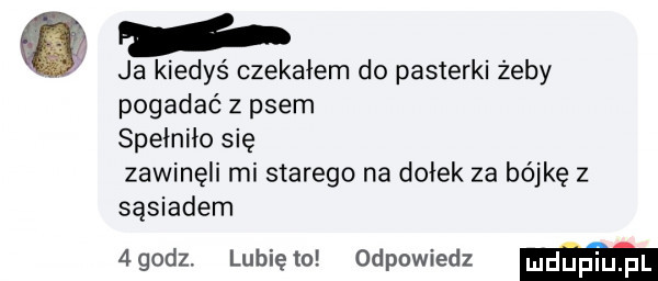 ja kiedyś czekałem do pasterki żeby pogadać z psem spełniło się zawinęli mi starego na dołek za bójkę z sąsiadem  godz. lubiewo odpowiedz