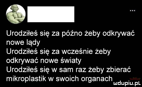 urodziłeś się za późno żeby odkrywać nowe lądy urodziłeś się za wcześnie żeby odkrywać nowe światy urodziłeś się w sam raz żeby zbierać mikroplastik w swoich organach. mduplu pl