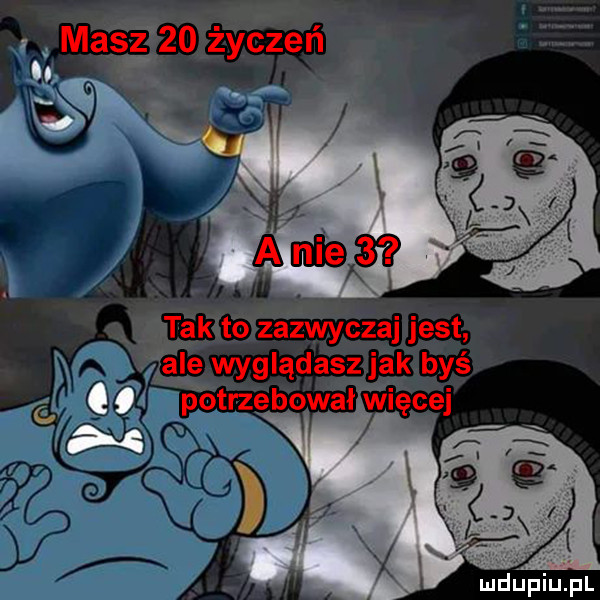 masz    życzeń tak to zazwyczaj jest ale wyglądasz jak byś q potrzebował więcej