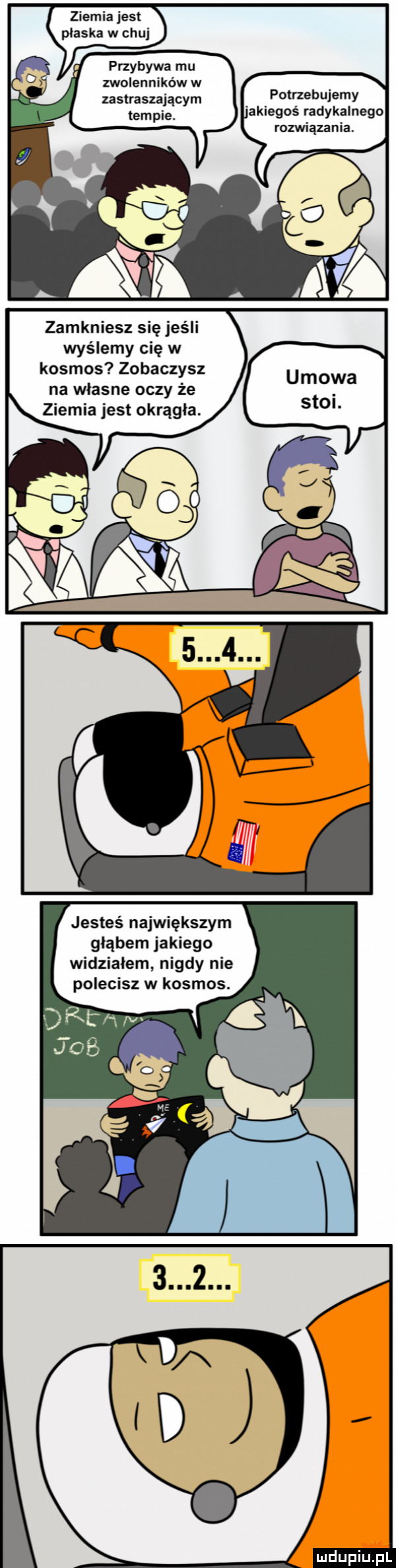 ziemia jest płaska w chuj. przybywa mu. zwolennikow w zastraszającym polnebujemy akiegoś radykalnego rozwiązania. zamkniesz się jeśli wyślemy cię w kosmos zobaczysz na wlasne oczy że ziemia jest okrągła. jesteś największym głąbem jakiego widzialem nigdy nie polecisz w kosmos