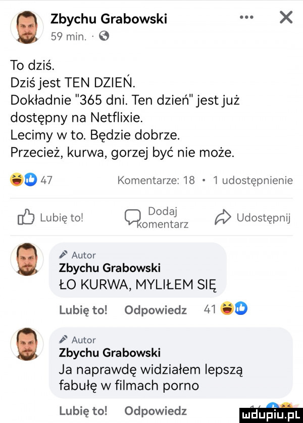 zbychu grabowski x    min. v   to dziś. dziś jest ten dzien dokładnie     dni. ten dzień jestjuż dostępny na netflixie lecimy w to. będzie dobrze. przecież kurwa gorzej być nie może. o    komentarze    i udostępnienie uć lubię to q dodaj a udostępnij omentarz autor zbychu grabowski lo kurwa myliłem się lubię to odpowiedz m o autor zbychu grabowski ja naprawdę widziałem lepszą fabułę w filmach porno lubię to odpowiedz m