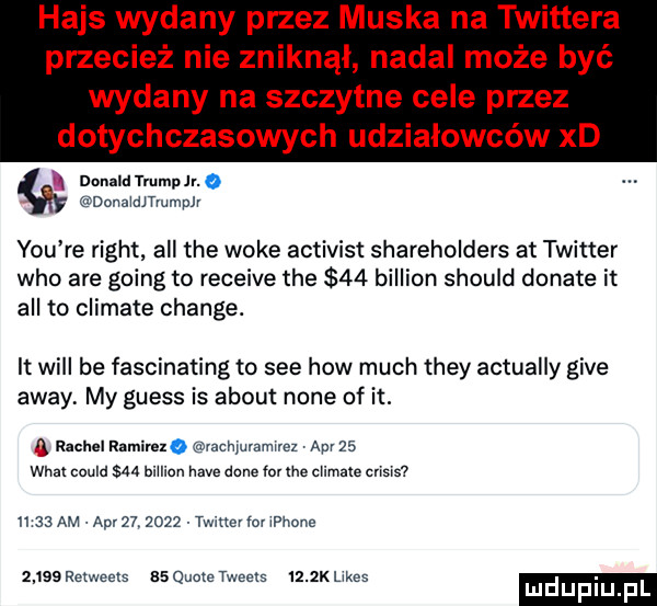 hajs wydany przez muska na tw ttera przecież nie zniknal nadal może być wydany na szczytne cele przez dotychczasowych udziałowców xd l donald trump jr. donaidjtmmplr y-u re right all tee woke activist shareholders at twitter who are going to receive tee    billion should donate it all to climate chanie. it will be fascinating to sie hiw much they actually gide away my guess is abort none of it. ą rachel ramimo izchluvamlrez ap    wiat could    billion hace dane rm me climate crisis ll    am aar        twitter lol iphone      relweets esquotetweeis     klikes. mduplu