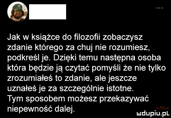 jak w książce do ﬁlozoﬁi zobaczysz zdanie którego za chuj nie rozumiesz podkreśl je. dzięki temu następna osoba która będzieją czytać pomyśli że nie tylko zrozumiałeś to zdanie ale jeszcze uznałeś je za szczególnie istotne. tym sposobem możesz przekazywać niepewność dalej. duciu f