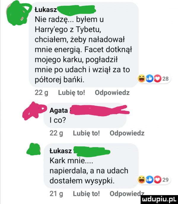 łukasz nie radzę. byłem u harry ego z tybetu chciałem żeby naładował mnie energią. facet dotknął mojego karku pogładził mnie po udach i wziął za to półtorej bańki. oo      g lubiętu odpowiedz fma r ido     lunięto odpowiedz. łukasz kark mnie. napierdala a na udach dostałem wysypki. oo      g lubiętu odpowiedm