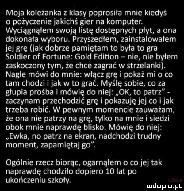 moja koleżanka z klasy poprosila mnie kiedyś o poźyczeniejakichś gier na komputer. wyciagnąlem swoja listę dostępnych płyt a ona dokonała wyboru. przyszedłem zainstalowałem jej grę jak dobrze pamiętam to byla to gra soldier of fortune gold edition nie nie byłem zaskoczony tym że chce zagrać w strzelanki. nagle mówi do mnie włącz grę i pokaż mi o co tam chodzi imak w to grać. myślę sobie co za głupia prośba i mówię do niej ok to patrz zaczynam przechodzić grę i pokazuję jej co imak trzeba robić. w pewnym momencie zauważam że ona nie patrzy na grę tylko na mnie i siedzi obok mnie naprawdę blisko. mówię do niej ewka no patrz na ekran nadchodzi trudny moment zapamiętaj go. ogólnie rzecz biorąc ogarnąłem o co jej tak naprawdę chodzilo dopiero    lat po ukończeniu szkoły. ludupiu f