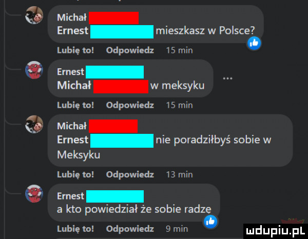 mev ar ernest mieszkasz w polsce lubię to odpowiedz    min ms michał w meksyku lubię odpowiedz  ścin mar ar emest nie poradziłbyś sobie w meksyku lubięlo odpowiedz  min ernest a kto powiedział że sobie radze lubiem odpowiedz  mm