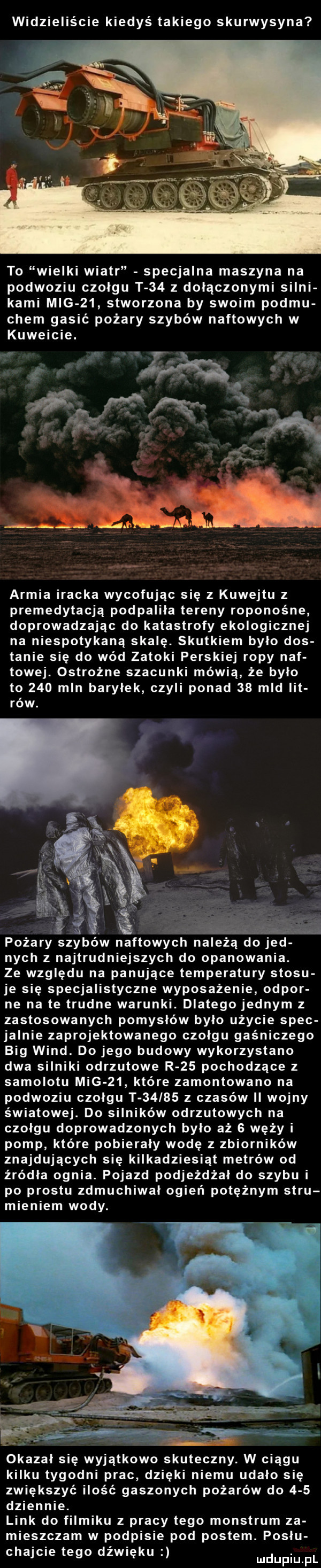 widzieliście kiedyś takiego skurwysyna to wielki wiatr specjalna maszyna na podwoziu czołgu t    z dołączonymi silni kami mig    stworzona by swoim poemu ciem gasić pożary szybów naftowych w kuwejcie. i w o   ą w w armia iracka wycofując się z kuwejtu z premedytacją podpaliła tereny roponośne doprowadzając do katastrofy ekologicznej na niespotykaną skalę. skutkiem bylo dos tanie się do wód zatoki perskiej ropy nef towej. ostrożne szacunki mówią że było to     mln baryłek czyli ponad    mld lit i ow. ff. pożary szybów naftowych należą do jad nich z najtrudniejszych do opanowania. ze względu na panujące temperatury stosu je się specjalistyczne wyposażenie odpor ne na te trudne warunki. dlatego jednym z zastosowanych pomysłów było użycie spec jagnie zaprojektowanego czołgu gaśniczego big wind. do jego budowy wykorzystano dwa silniki odrzutowe r    pochodzące z samolotu mig    które zamontowano na podwoziu czołgu t       z czasów ii wojny światowej. do silników odrzutowych na czołgu doprowadzonych było aż   węży i pomp które pobierały wodę   zbiorników znajdujących się kilkadziesiąt metrów od źródła ognia. pojazd podjeżdżał do szybu i po prestu zdmuchiwał ogień potężnym stru mieniem wody. okazał się wyjątkowo skuteczny. w ciągu kilku tygodni prac dzięki niemu udało się zwiększyć ilość gaszonych pożarów do     dziennie. link do filmiku z pracy tego monstrum za mieszczam w podpisie pod postem. postu czajcie tego dźwięku mdupiu f