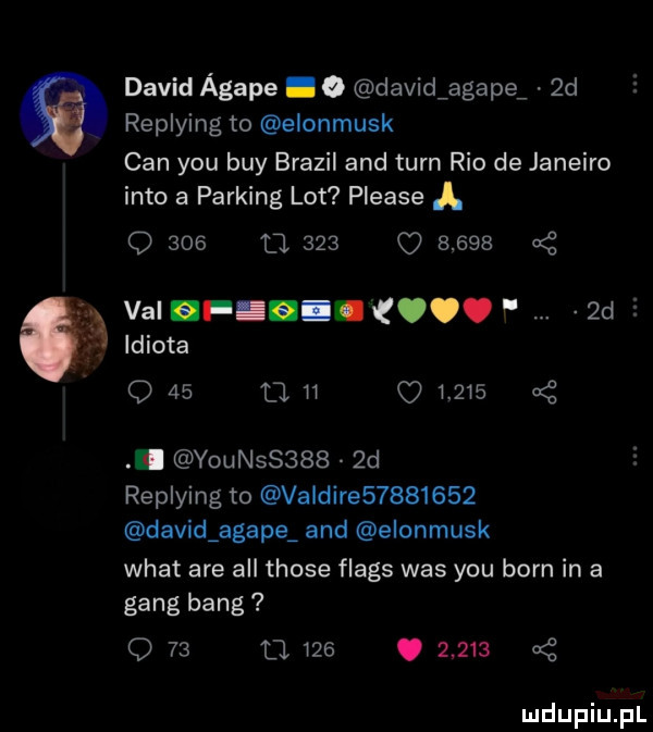 david agape. o davidiagape  d replying to elonmusk cen y-u boy brazil and tarn rio de janeiro iato a parking lot please o     d.     o       val if. i.  d   idiota o    l             . younss     d replying to valdire         david agape and elonmusk wiat are all those flags was y-u barn in a gang bing o    u