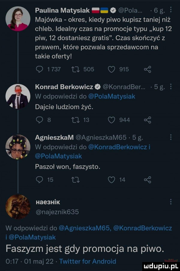 na paulina matysiak o pola   g e majówka okres kiedy piwo kupisz taniej niż chleb. idealny czas na promocje typu kup    piw    dostaniesz gratis. czas skończyć z prawem które pozwala sprzedawcom na takie oferty      ll     o     a z konrad berkowiczo konradber.   g. e w odpowiedzi do polamatysiak dajcie ludziom żyć ob      q     nę agnleszkam agnieszkom     g. w odpowiedzi do konradberkowicz i poiamatysiak paszki won faszysto.     a     s haezmix najemnik    w odpowiedzi do agnieszkamss konradberkowicz i poiamatysiak faszyzm jest gdy promocja na piwo.          ma    twitterfor android