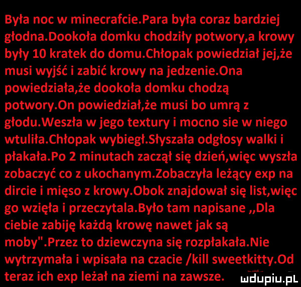 była noc w minecrafcie para była coraz bardziej głodna dookoła domku chodziły potwory a krowy były    kratek do domu chłopak powiedzial jej że musi wyjść i zabić krowy na jedzenie  na powiedziała że dookoła domku chodzą potwory  n powiedział że musi bo umrą z głodu weszła w jego tektury i mocno sie w niego wtuliła chłopak wybiegł słyszała odgłosy walki i płakała po   minutach zaczął się dzień więc wyszła zobaczyć co z ukochanymlobaczyła leżący exp na dircie i mięso z krowy  bok znajdował się iist więc go wzięła i przeczytala było tam napisane dla ciebie zabiję każdą krowę nawet jak są moby przez to dziewczyna się rozpłakała nie wytrzymała i wpisała na czacie lkiii sweetkitty  d teraz ich exp leżał na ziemi na zawsze. m diipiupl