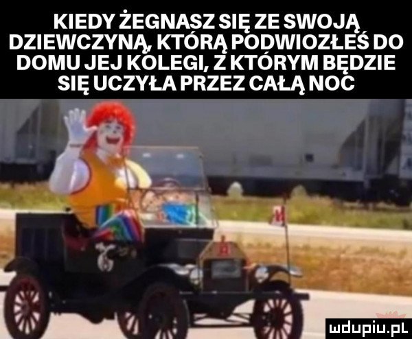kiedy żegnasz się ze swoją dziewczyna którą podwiozłes do domu jej kolegi z którym będzie się uczyła przez całą noc