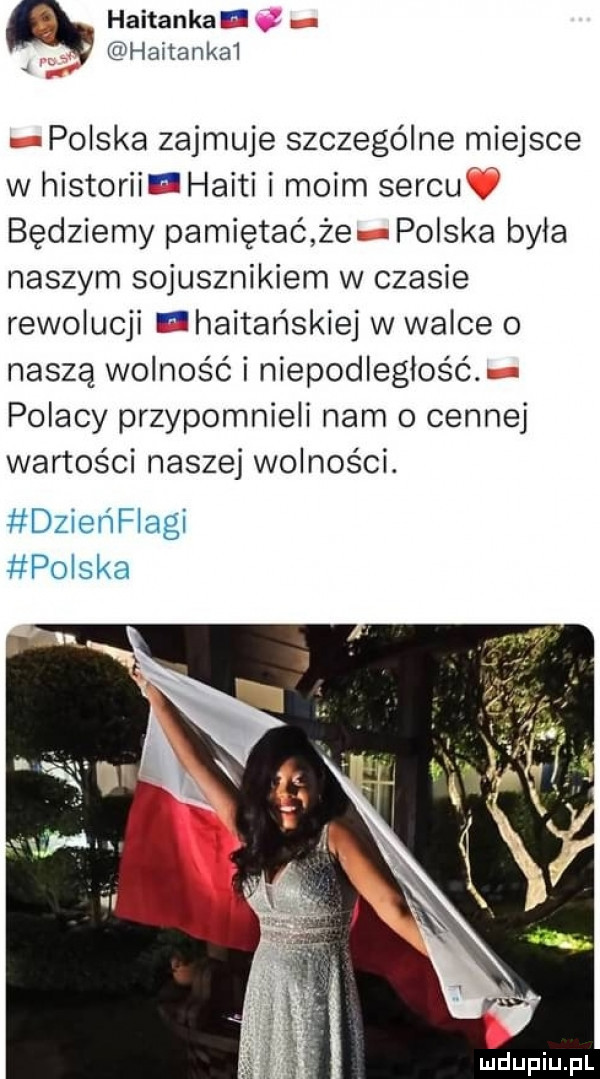 haitankae.   haitankai polska zajmuje szczególne miejsce w historii haiti i moim sercu będziemy pamiętać że polska byla naszym sojusznikiem w czasie rewolucji ehaitańskiej w walce o naszą wolność i niepodległość. polacy przypomnieli nam o cennej wartości naszej wolności. dzieńflagi polska