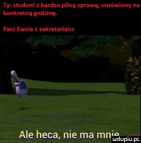 ty student z bardzo pilną sprawą umówiony na konkretną godzinę. pani ewcia z sekretariatu ale heca nie ma mnin