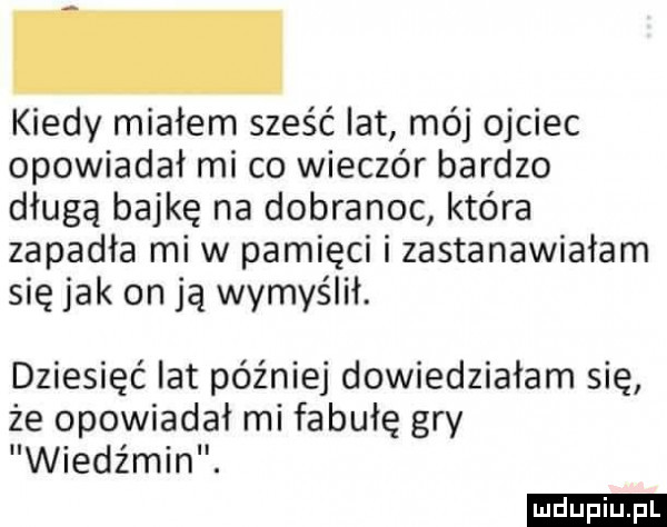 kiedy miałem sześć lat mój ojciec opowiadał mi co wieczór bardzo długą bajkę na dobranoc która zapadła mew pamięci i zastanawiałam się jak on ją wymyślił. dziesięć lat później dowiedziałam się że opowiadał mi fabułę gry wiedźmin. ludu iu. l