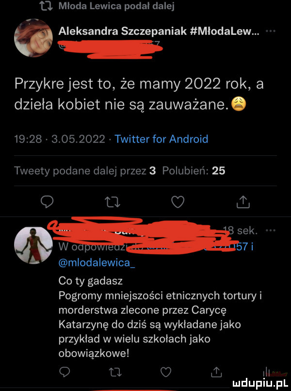 t młoda lewica podał dalej aleksandra szczepaniak młodalew. przykre jest to że mamy      rok a dzieła kobiet nie są zauważane.                 twitterfor android tweety podane dalej przez   polubien    q a   sekt wo  i mlodalewicav co ty gadasz pogromy mniejszości etnicznych tortów i morderstwa zlecone przez carycę katarzynę do dziś są wykładane jako przykład w wielu szkołach jako obowiązkowe o o o l lil mduplu pl