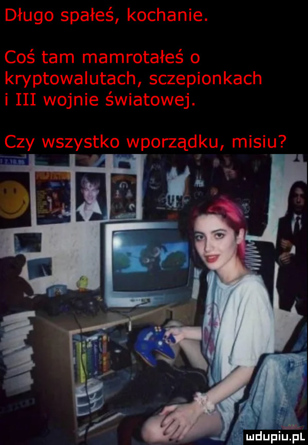 długo spałeś kochanie. coś tam mamrotałeś o kryptowalutach sczepionkach i iii wojnie światowej. u czy wszystko wporządku misi