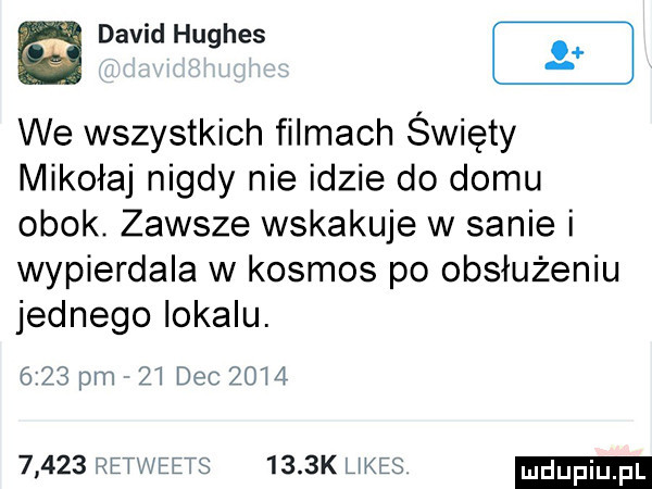 w david hughes we wszystkich filmach święty mikołaj nigdy nie idzie do domu obok. zawsze wskakuje w sanie i wypierdala w kosmos po obsłużeniu jednego lokalu.      pm    dec    l        retweets     k ukos