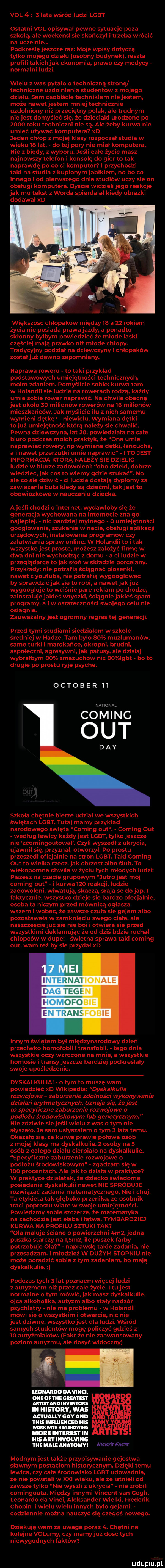 val     lata wśród ludzi lgbt ostatni val opisywał pewne sytuacje poza szkołą ale weekend sie skończył i trzeba wrócić na uczelnie. podkreślę jeszcze raz moje wpisy dotyczą tylko mojego działu osobny budynek reszta profili takich jak ekonomia prawo czy medycy normalni ludzi. wielu z was pytało o techniczną stronę techniczne uzdolnienia studentów z mojego działu. sam osobiście technikiem niejestem może nawetjestem mniej technicznie uzdolniony niż przeciętny polak ale trudnym nie jest domyśleć ę. że dzieciaki urodzone po      roku techniczni nie są. ale żeby kurwa nie umieć używać komputera xd jeden chłop z mojej klasy rozpoczął studia w wieku    lat. do tej pory nie miał komputera. nie z biedy z wyboru. jeśli całe życie masz najnowszy telefon i konsole do gier to tak naprawdę po co ci komputer i przychodzi taki na studia z kupionym jabłkiem no bo co innego i od pierwszego dnia studiów uczy sie on obsługi komputera. byście widzieli jego reakcje jak mu tekst z worda spierdalał kiedy obrazki dodawał xd większość chłopaków między    a    rokiem życia nie posiada prawa jazdy a ponadto skłonny byłbym powiedzieć że młode laski częściej mają prawko niż młode chłopy. tradycyjny podział na dziewczyny i chłopaków zostałjuż dawno zapomniany. naprawa roweru to taki przykład podstawowych umiejętności technicznych moim zdaniem. pomyślicie sobie kurwa tam w holandii sie ludzie na rowerach rodza każdy umie sobie rower naprawić. na chwile obecną jest około    milionów rowerów na    milionów mieszkańców. jak myślicie ilu z nich samemu wymieni dętkę niewielu. wymiana dętki tojuź umiejętność którą należy sie chwalić. pewna dziewczyna lat    powiedziała na całe biuro podczas moich praktyk że ona umie naprawiać rowery np wymiana dętki łańcucha a i nawet przerzutki umie naprawić i to jest informacja którą należy sie dzielic ludzie w biurze zadowoleni oho dzieki dobrze wiedziec jak cos to wiemy gdzie szukać. no ale co sie dziwić ci ludzie dostają dyplomy za zawiązanie buta kiedy są dziećmi takjest to obowiazkowe w nauczaniu dziecka. ajeśli chodzi o internet wydarłoby się że generacja wychowana na internecie zna go najlepiej. nic bardziej mylnego   umiejętności googlowania szukania w necie obsługi aplikacji urzędowych instalowania programów czy załatwiania spraw online. w holandii to i tak wszystko jest proste możesz założyć firmę w dwa dni nie wychodząc z domu a ci ludzie w przeglądarce to jak słoń w składzie porcelany. przykłady nie potrafią ściągnąć piosenki nawet z youtuba nie potrafią wygooglować by sprawdzić jak sie to robi a nawet jak już wygoogluje to wciśnie pare reklam po drodze zainstaluje jakieś wtyczki ściągnie jakieś spam programy a i w ostateczności swojego celu nie osiągnie. zauważalny jest ogromny regres tej generacji. przed tymi studiami siedziałem w szkole średniej w hadze. tam było    muzłumanów same turki i marokance okropni brudni aspołeczni agresywni jak patusy ale dz aj wybrałbym    zmazuchów niż    igbt bo to drugie po prestu ryje psyche. oktober    national coming out dcy szkoła chętnie bierze udział we wszystkich świętach lgbt. tutaj mamy przykład narodowego święta coming out. coming out według lewicy każdy jest lgbt tylko jeszcze nie zcomingoutował. czyli wyszedł z ukrycia ujawnił się przyznał otworzył. po prestu przeszedł oficjalnie na stron lgbt. taki coming out to wielka rzecz jak chrzest albo ślub. to wiekopomna chwila w życiu tych młodych ludzi piszesz na czacie grupowym jutro jest mój coming out i kurwa     reakcji. ludzie zadowoleni wiwatują skaczą srają se do jap. i faktyczni wszystko dzieje sie bardzo oficjalnie osoba ta niczym przed mównica ogłasza wszem i wobec że zawsze czuła sie gejem albo pozostawała w zamknięciu swego ciała. ale naszczęście już sie nie boi i otwiera sie przed wszystkimi deklamując że od dziś bazie ruchał chłopców w dupe świetna sprawa taki coming out. wam też by sie przydał xd lanym świętem był międzynarodowy dzień przeciwko homofob transfobii tego dnia wszyst e oczy wzrócone na mnie a wszystkie homosie i transy jeszcze bardziej podkreślały swoje upośledzenie. dyskalkulia o tym to muszę wam powiedzieć xd wikipedia dyskalkulia rozwojowa zaburzenie zdolności wykonywania działań arytmetycznych. uznaje się że jest to specyficzne zaburzenie rozwojowe o podłożu środowiskowym lub genetycznym nie zdziwie sie jeśli wielu z was o tym nie słyszało. ja sam usłyszałem o tym   lata temu. okazało się że kurwa prawie połowa osób z mojej klasy ma dyskalkulie.   osoby na   osób z całego działu cierpiało na dyskalkulie. specyficzne zaburzenie rozwojowe o podłożu środowiskowym zgadzam się w     procentach. ale jak to działa w praktyce w praktyce działatak że dziecko świadome posiadania dyskalkulii nawet nie spróbuje rozwiązać zadania matematycznego. nie i chuj. ta etykieta tak głęboko przenika ze osobnik traci podrostu wiare w swoje umiejętności. powiedzmy sobie szczerze że matematyka na zachodzie jest słaba i łatwa tymbardziej kurwa na profilu sztuki tak ola maluje ściane o powierzchni acz jedna puszka starczy na    m  ile puszek farby potrzebuje ola naprawdę takie zadania nie przesadzam. i młodzież w dużym stopniu nie może poradzić sobie z tym zadaniem bo mają dyskalkulie. podczas tych   lat poznaem więcej ludzi z autyzmem niż przez całe życie. i tu jest normalne o tym mówić jak masz dyskalkulie ojca alkoholika autyzm albo stały nadzór psychiatry nie ma problemu w holandii mówi się o wszystkim i otwarcie nic nie jest dziwne wszystko jest dla ludzi. wśród samych studentów mogę policzyć gdzieś z    autyźmiaków. fakt że nie zaawansowany poziom autyzmu ale dosyć widoczny leonardo na vba. on or m alu rm leo ałun inwentor m ulsronv. was wn m ii werk wml iiim sum r. more interest in a. uks am mvowmc tee mai e anatomy mk fmw modnym jest także przypisywanie gejostwa sławnym postaciom historycznym. dzięki temu lewica czy całe środowisko lgbt udowadnia że nie powstali w xxi wieku ale że istnieli od zawsze tylko nie wyszli z ukrycia nie zrobili comingouta. między innymi vincent van gogh leonardo da vinci aleksander wielki frederik chopin iwielu wielu innych było gejami. codziennie można nauczyć się czegoś nowego. dziękuję wam za uwagę poraz lo. chętni na kolejne volumy czy mamy już dość tych niewygodnych faktów