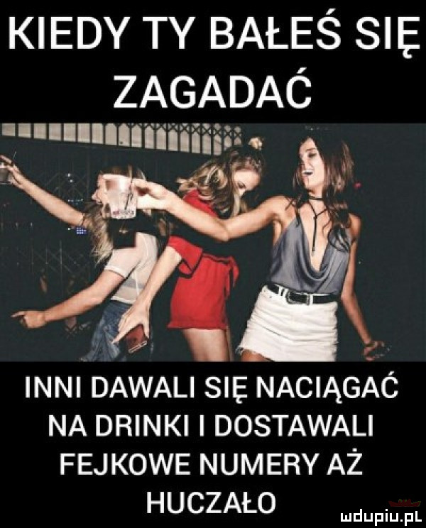 kiedy ty bałeś sle. zagadaó llllllllniiiiiiiii x r r inni dawali sie naciągaó na drinki i dostawali fejkowe numery aż huczało
