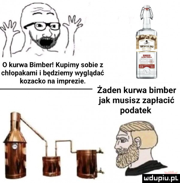o kurwa bimber kupimy sobie z chłopakami i będziemy wyglądać kozacko na imprezie. żaden kurwa bimber jak musisz zapłacić podatek