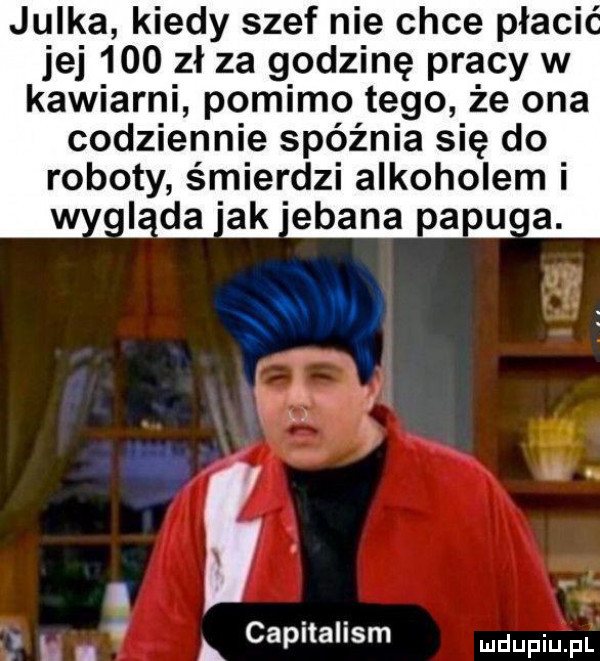 julka kiedy szef nie chce płaci. jej     zł za godzinę pracy w kawiarni pomimo tego że ona codziennie spóźnia się do roboty śmierdzi alkoholem x a capitalism