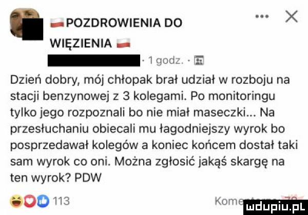 pozdrowienia do x więzienia gacz fe dzień dobry mój chłopak brał udział w rozboju na stacji benzynowej z   kolegami. po monitoringu tylko jego rozpoznali bo nie miał maseczki na przesłuchaniu obiecali mu łagodniejszy wyrok bo posprzedawai kolegów a koniec końcem dostał taki sam wyrok co oni. można zgłosić jakąś skargę na ten wyrok paw