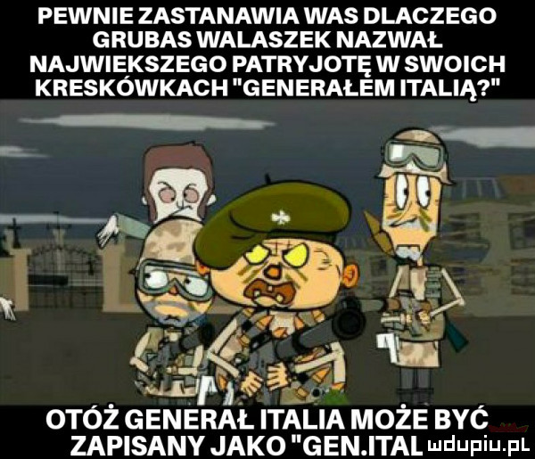 pewnie zastanawia was dlaczego g rumas walaszek nazwał najwiekszego patryjotę w swoich kreskówkach generalem italią hg. j wir. macew otóż general italia może być zapisany jako gen ital mdupiupl