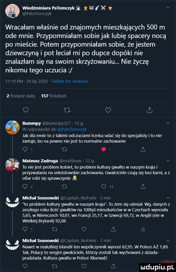 wledzmlnlanvamnaykh u x v o rumm m wracałam właśnie od znajomych mieszkających     m ode mnie przypomniałam sobiejak lubię spacery nocą po mieście. potem przypomniałam sobie żejestem dziewanną i pot leciał mi po dupce dopóki nie znalazłam się na swoim skrzyzowaniu nie życzę nikomu tego uczucia ii ww gn ignam tw ili iii aildii iti   prmmx tilit     pam ici o d c wai v aumnqzy w mp mi m itnvatommczyk zartuje ho na pewno niejest to normalne zmianie jak dla mnie to z takimi odczuciami trzeba udać się do specjalisty i io nie   i o. mung z ici brav iza v to niejest problem kobiet to problem kultury gwałtu w naszym kraju i przyzwalania na seksismwsue zimowania gwaldciele mija się bez kami a z ofiar robi sie splzwaynie  i ij. c i i mira im gimn. mhm s i ilii v v to problem kultury gwałtu w naszym kraju. to żem sie uśmiai. wg. danych z zeszłego mru ilaśc gwałtów na wows mleszkar lcbw w w czechach wynosiła      w niemaech       we francji       w szweql       w anglii nie w wielkiej brytanii        k  fa m q midnisosmmśti. autem naiees min v v nawet w malutkiej islandii ten współczynnik wynosi       w polsce az      tak nalezy io seryna gwaicioeie którzy zaslali tak wymywani z dziada pradziada kullula gmłtu w polsce xkurwad