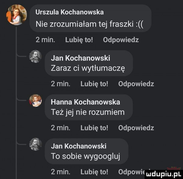 urszula kochanowska nie zrozumiałam tej fraszki   min. lubię to odpowiedz jan kochanowski zaraz ci wytłumaczę  min. lubiewo odpowiedz hanna kochanowska teżjej nie rozumiem  min. lunięto odpowiedz    jan kochanowski to sobie wygoogluj  min. lunięto odpowiemdupiupl