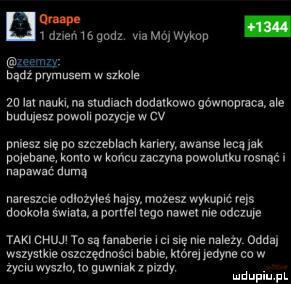 grape   dzień    godz. via mój wykop zeemzy bądź prymusem w szkole    lat nauki na studiach dodatkowo gównopraca. ale budujesz powoli pozycje w cv pniesz się po szczeblach kariery. awanse lecą jak pojebane konto w końcu zaczyna powolutku rosnąć i napawać dumą nareszcie odłożyłeś hajsy możesz wykupić rejs dookoła świata. a portfel tego nawet nie odczuje taki chuj to są fanaberie i ci się nie należy. oddaj wszystkie oszczędności babie które jedyne co w życiu wyszło to guwniak z pizdy mdupiu f