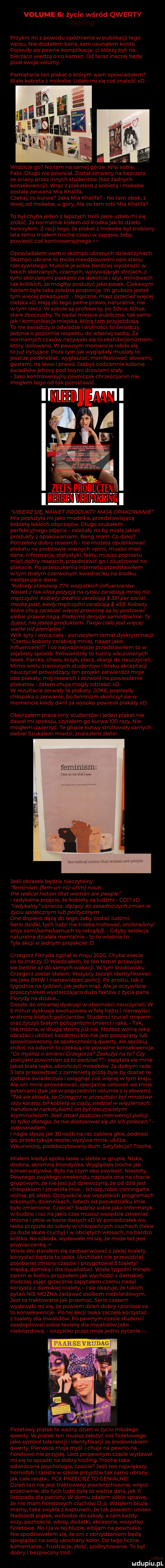 volume   życie wśród qwerty n przykro mi z powodu opóźnienia w publikacji tego wpisu. nie dostałem bana sam usunąłem konto. pojawiły sie pewne komplikacje ci którzy byli na bierząco wiedzą o co kaman. od teraz inaczej będę pisał swoje volumy. pamiętacie ten plakat o ktowm wam opowiadałem biała kobieta z mokebe. udało mi się coś znaleźć xd widzicie go no tam na samej górze. wisi sobie. fakt. długo nie powisiał. został zerwany na bezczela ze ściany przez innych studentów bez żadnych konsekwencji. wraz z plakatem z kobietą i mokebe została zerwana mia khalifa. czekaj co kurwa jaka mia khalifa no tam obok z lewej od mokebe u góry. ale co tam robi mia khalifa to był chyba jeden z lepszych trollijakie udało mi się zrobić. ja normalnie kisłem od środka jak to dzieło tworzyłem. z racji tego że plakat z mokebe był zrobiony lata temu miałem trochę czasu w za pasie żeby powiesić coś kontrowersyjnego m opowiadałem wam o skomro ubranych dziewczynach. skomro ubrane to może nieodpowiedni opis stanu rzeczywistego. musicieje sobie bardziej wyobrazić w takich skórzanych czarnych wyzywajacyh strojach z tymi skórzanymi paskami na dekolcie i szyi miniówach tak krótkich że mógłby posłużyć jako pasek. ciekawym faktem była taka zależna proporcja lm grubsza jesteś tym więcej pokazujesz. logiczne masz przeciez więcej cielska xd mają do tego pełne prawo naturalnie nie w tym rzecz. w szkole są profesorzy po   tee.   tee stare zboczuchy. to nadal miejsce publiczne tak samo jak i komunikacja miejska którą tam przyjeżdżają. to nie świadczy o odwadze i wolności to świadczy jedynie o poziomie respektu do własnej osoby. za normalnych czasów nazywało się to ekshibicjonizmem który izolowano. w pewnym momencie robiło się tojuż irytujące. poza tymjak wyglądały musialy to jeszcze podkreślać wygłaszać manifestować słowami gestami na lewo i prawo. jakbyś codziennie kolonie świadkówjehovy pod twymi drzwiami stały. jako kontrowersyjny piwniczek chrześcijanin nie mogłem tego od tak pozostaw zelfs proudcten       th rpa n ub effzsię nawetppoduwmają opakowanie mia posłużyła mijało modelka przedstawiającą kobietę lekkich obyczajów. długo szukałem perfekcyjnego zdjęcia zależało mi by miała jakieś produkty z opakowaniami. berig mam. co dalej potrzebny dobry research nie możesz opublikować plakatu na podstawie walnych opinii musisz mieć dane. informacje statystyki fakty musisz podrostu mieć dobry research przedstawić go i zilustrować na plakacie. po przeszukaniu internetu przedstawiłem w tym małym czerwonym kwadraciku na środku następujące dane kobiety stanowią    wszystkich inf uencerów. nawet z tak silna pozycja na rynku zarabiają mniej niz mężczyźni. kobiety średnio zarabiają     per socjal media post kiedy mężczyźni zarabiają    . kobiety które chcą zarabiać więcej proszonę sa by postować siebie prawie nagą podejmij decyzje samodzielnie    żyjesz nie jesteś produktem. twoje ciało jest więcej warte niź pieniądze wilk syty i owca cała poruszyłem temat dyskryminacji czemu kobiety zarabiają mniej nawetjako influencerki i co najważniejsze przedstawiłem to w zajebisty sposób. potwierdziły to tuziny wkurwionych lasek. panika chaos krzyk płacz skargi do nauczycieli. mimo wielu zranionych studentow i braku akceptacji nauczyciel prowadzacy ten projekt zatwierdził moje oba plakaty mój research izezwolił na powieszenie plakatów zatem chuja mogły zdziałać xd w rezultacie zerwały te plakaty. jole poprosiły chłopaka o zerwanie bo feminizm skończył sie w momencie kiedy d n l za wysoko powiesił plakaty xd obejrzałem prace inny studentów ijeden plakat nie dawał mi spokoju czytałem go kurwa     razy. nie mogłem uwierzyć. te głupie kutvmj strollowały sa mych siebie szukałem miedzi znalazłem złoto feminizm jeśli obrazek będzie nieczytelny feminizm fam un niz uhm nonn tee rewica notion trat wiman are people radykalne pojęcie ze kobiety są ludźmi co xd radykalny oznacza dążący do zasadniczych zmian w życiu społecznym lub politycznym. one dopiero dążą do tego. żeby zostać ludźmi. serio dzidki tych ludzi nie trzeba trollowac oni one oby onyx sami same samach to robia e ź. gdyby selekcja naturalna działała mentalnie to to właśnie to. tyle akcji wrednym projekcie d grzegorz floryda zginał w maju     . chyba wiecie co to znaczy d wiedziałem że ten temat przewijać sie będzie aż do samych wa kucji. w tym środowisku grzegorz został idolem wszyscy zaczeli identyfikować się jako bmw i nienawidzieć policji. po prestu tak z tygodnia na tydzien jakjeden mąż. aleja oczywiscie przeczytałem wystarczająco dużo faktów z życia pana florydy na dziwce. doszło do otwartej dyskusji w obecności nauczycieli. w   minut dyskusja ewoluowała wcale hejtu i nienawiści w stronę białych policjantów. studenci rzucali mięsem oraz życzyli białym policjantom śmierci i raka. tak tak można w drugą stronęjuż nie. możesz wolną ręką obrażać i ubliżać każdemu kto niejest powiązany lub spowinowacony ze społecznością qwerty ale spróbuj zrobić na odwrót to czekają cie poważne konsekwencje. co myślisz o śmierci grzegorza zasłużył na to czy policjant powinnien za to siedzieć zapytała sie mnie jakaś biała laska obrończymi mokebów. ja dałbym rade   lata przesiedzieć z zamknieta pizda byle by dostać te zjebane świadectwo i osiągnąć coś więcej w tym kraju. ale oni mnie prowokowali specjalnie celowali we mnie pytaniami takjak w poprzednim volumie z n słowem. tak sie składa że grzegorz w przeszłości był mnóstwo razy karany bil kobietę w ciąży siedział w więzieniach handlował narkotykami on był rzeczywistym kryminał słom. jeśli zmarł podczas interwencji policji to tylko dlatego że nie dostosowalsie do ich poleceń odpowiadam. i nagle słyszejak    osób na raz zabiera głos podnosi go przekrzykuje reszte wyzywa mnie. ubliża. wkurwiony podekscytowany tłum. satyfakcja trochę. miałem kiedyś spoko laske u siebiewgrupie. niska drobna skromna blondynka. wyglądała trochejak konserwatywna. było na czym oko zawiesić. niestety. pewnego zwykłego weekendu napisała ona na chacie grupowym że niejestjuż dziewczyną że od dziśjest chłopakiem i zmieniła imie. tchórz robic comingałta online pf słabo. oczywiście we wszystkich programach szkolnych dziennikach. listach od poniedziałku imie było zmienione. czaicie siedzisz sobiejako informatyk w budzie i raz najakis czas musisz wszędzie zmieniać imiona i picie w bazie danych xd w poniedziałek ów laska przyszła do szkołów chłopieńcych ciuchach takie za duże skate ciuchy iw obciętych włosach na bardzo krótko. no szkoda wydawało mi się że może teżjest piwniaczanką wiele dni starałem się zaobserwować   jakiej toalety korzystać bedzie ta laska. architekt nie przewidział pojeba naj zmiany czasów i przygotował   toalety męską damska i dla inwalidów. wieletygodni minęło zanim w końcu przypałemjakwychodzi z damskiej. podczas zajęć grzecznie zapytałem czemu nadal korzysta z damskiej toalety. i sie okazuje że takich pytań nie można zadawać osobom niebilardowym. jest to traktowanejak przemoc. serio czasem wydawało mi się że powiem dzień dobry i poniose za to konsekwencje. po tej akcji laska zaczęła korzystać z toalety dla inwalidów. po pewnym czasie studenci zaadoptowali sobie teoletę dla inwalidów ja ko niebilardową. wszystko przez mojejed na pytanie fioletowy piątek to ważny dzień w życiu młodego qwerty. w piatek ten musisz założyć coś fioletowego jako symbol tolerancji i identyfikacji ze środowiskiem qwerty. pierwsza moja mysl i chuja na pewno na fioletowo nie przyjde. lecz po pewnym czasie wydawał mi sie to sposób na dobry trolling. troche taka odwrócona psychologia czaicie jeśli ten największy homofob i rasista w szkole przyjdzie tak samo ubrany jak cała reszta. f-k przecież to genialne dzień ten nie jest traktowany powierzchownie wrecz przeciwnie dla tych ludzi byla to ważna data jak ll listopada dla patrioty. w domu zdałem sobie sprawę że nie mam fioletowych ciuchów    . wziąłem bluze mamy taka zwykła z kapturem że tak powiem unisex nadszedł piątek wchodze do szkoły a tam każdy oczy paznokcie włosy dodatki akcesoria wszystko fioletowe. no ica w tej bluzie wbijam na pewniaka. nie spodziewałem się że oni z obrzydzeniem beda spoglądać na swój ukochany kolor. do tego liczne komentarze. frustracje złość podirytowanie. to był dobry i bezpieczny troll