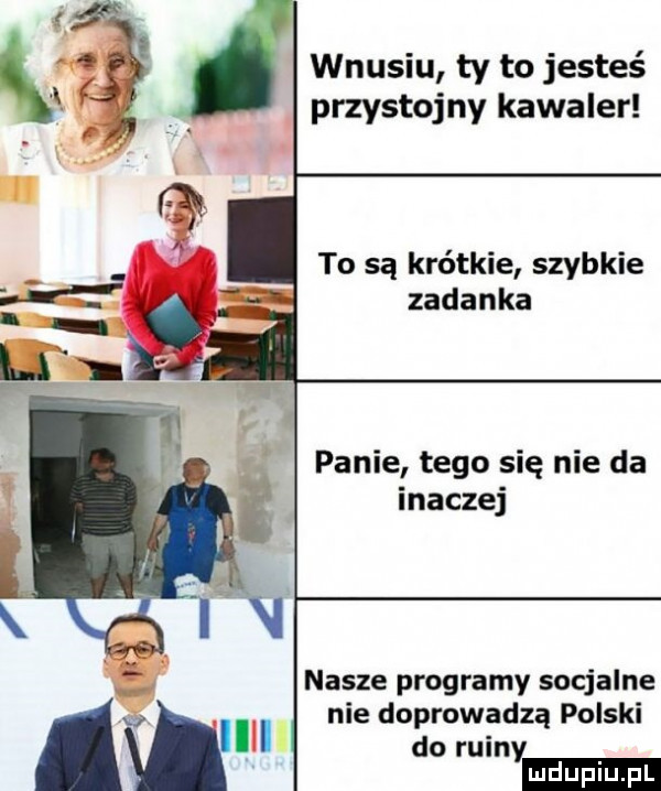 wnusiu ty to jesteś przystojny kawaler to są krótkie szybkie zadanka panie tego się nie da inaczej nasze programy socjalne nie doprowadzą polski do ruiny