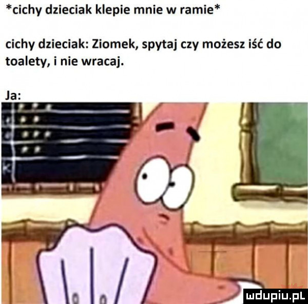cichy dzieciak klepie mnie w ramie cichy dzieciak ziomek spytaj czy możesz iść do toalety i nie wraca. ja