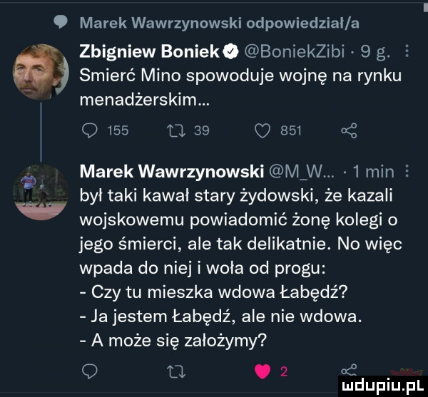 marek wawrzynowski odpowiedzial a zbigniew boniewo bonjekzibi   g. l smierć mino spowoduje wojnę na rynku menadżerskim. q     o    o       marek wawrzynowski mew   min e był taki kawai stary żydowski że kazali wojskowemu powiadomić żonę kolegi o jego śmierci ale tak delikatnie. no więc wpada do niej i woła od progu czy tu mieszka wdowa łabędź ja jestem łabędź ale nie wdowa. a może się założymy q u.   mduplu pl