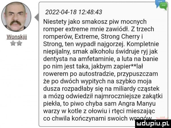 wonskjﬂ                    niestety jako smakosz piw mocnych romper extreme mnie zawiódl. z trzech romperów extreme strong cherry i strong ten wypadł najgorzej. kompletnie niepijalny smak alkoholu świdruje ryj jak dentysta na amfetaminie a luta na banie po nim jest taka jakbym zacier lal rowerem po autostradzie przypuszczam że po dwóch wypitych na szybko moja dusza rozpadlaby się na miliardy cząstek a mózg odwiedził najmroczniejsze zakątki piekla to piwo chyba sam ankra man-u warzy w kotle z olowiu i rtęci mieszając co chwila kończynami swoich w ludupiu. pl