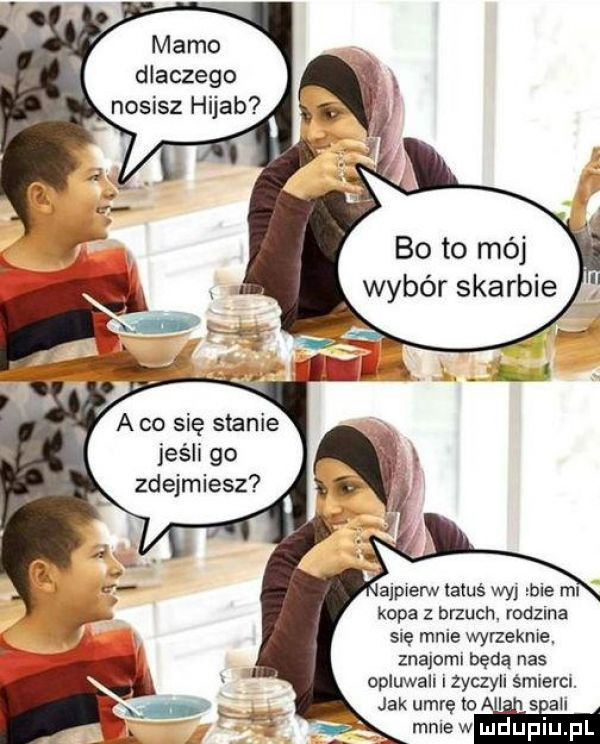 mamo dlaczego nosisz hijab bo to mój wybór skarbie a co się stanie jeśli go zdejmiesz ajpierw tatuś wyj łbie mi kopa z brzuch. rodzma się mnie wyrzeknie. znajomi będą nas opluwali i zyczyli ś. jak umrę io all mnie w mdupl l