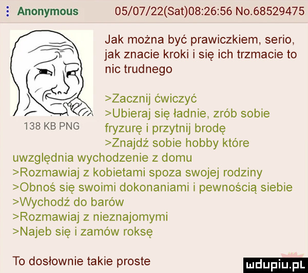 e anonymous          set          no          jak można być prawiczkiem serio jak znacie kroki i sie ich trzmacie to nic trudnego zacznij ćwiczyć ubieraj się ładnie zrób sobie     kb pbg fryzurę i przytnij brodę znajdź sobie hobby które uwzględnia wychodzenie z domu rozmawiaj z kobietami spoza swojej rodziny obnos sie swoimi dokonaniami i pewnością siebie wychodz do barów rozmawiaj z nieznajomymi najeb się i zamów raksę to dosłownie takie proste