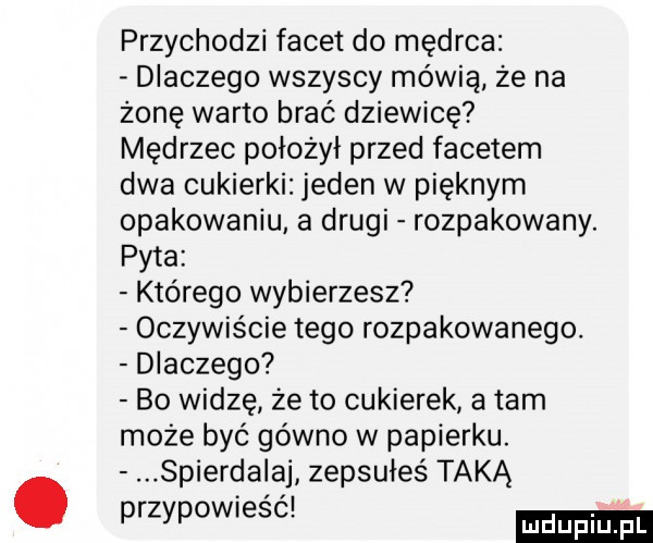 przychodzi facet do mędrca dlaczego wszyscy mówią że na żonę warto brać dziewicę mędrzec położył przed facetem dwa cukierki jeden w pięknym opakowaniu a drugi rozpakowany. pyta którego wybierzesz oczywiście tego rozpakowanego. dlaczego bo widzę że to cukierek a tam może być gówno w papierku. spierdalaj zepsułeś taką przypowiesc