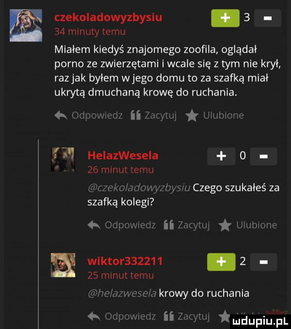 czekoladowyzbyslu.      mlnuiy temu miałem kiedyś znajomego zoofila oglądał porno ze zwierzętami i wcale się z tym nie krył razjak byłem wjego domu to za szafką miał ukrytą dmuchaną krowę do ruchania.  x m owił ii    qu ułnłwme   helazwesela o   mlnultemu miau adumc by m czego szukałeś za szafką kolegi ipowzed zio hq umłmme wektor         ł    minut temu ram wewn krowy do ruchania dpnvm h ii wł mﬂﬁpiu pl