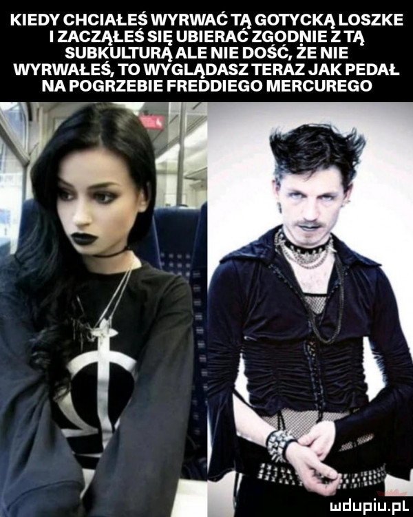 kiedy chciałeś wyrwać tą gotycką loszke izacząłes sue ubierać zqqnme zm subkulturą ale nie dosc ze nie wyrwałeś ro wyglądasz teraz jak pedal na pogrzebie freddiego merkurego i