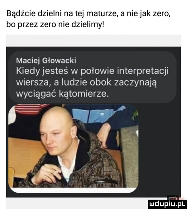 bądźcie dzielni na tej maturze a niejak zero bo przez zero nie dzielimy maciej głowacki kiedy jesteś w połowie interpretacji wiersza a ludzie obok zaczynają wyciągać kątomierze. mdupepl