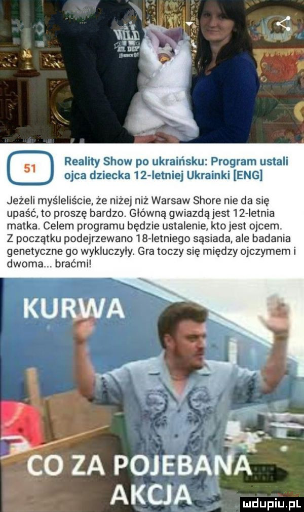 reality show po ukraińsku program ustali ojca dziecka    iemiej ukrainki eng jeżeli myśleliście ze niżej niż warsów shore nie da się upaść to proszę bardzo. główna gwiazdajest iz letnia matka. celem programu będzie ustalenie ktojest ojcem. z początku podejrzewano    ietniego sąsiada ale badania genetyczne go wykluczyły. gra toczy się między ojczymem i dwoma. braćmi