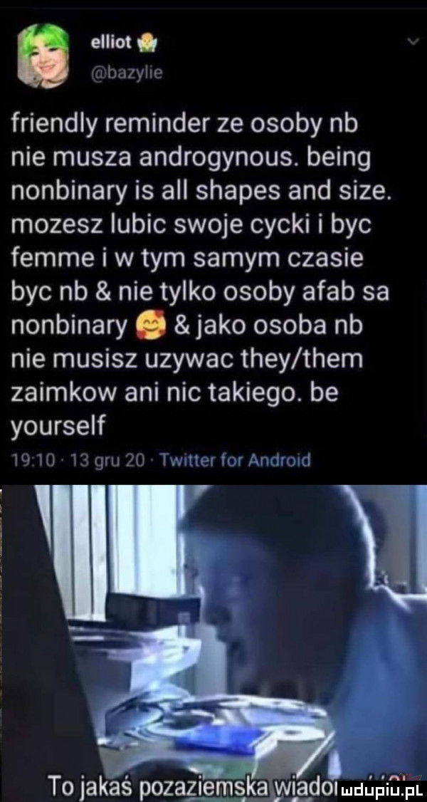 elliot i dix yin friendly reminder ze osoby nb nie musza androgynous. being nonbinary is all shapes and sice. mozesz lubic swoje cycki i byc femme i w tym samym czasie byc nb nie tylko osoby arab sa nonbinary. jako osoba nb nie musisz uzywac they them zaimkow ani nic takiego. be yourself w w    gm po waiier for arinirmd v to jakaś pozaziemska wigdomuﬁﬁiﬂpr