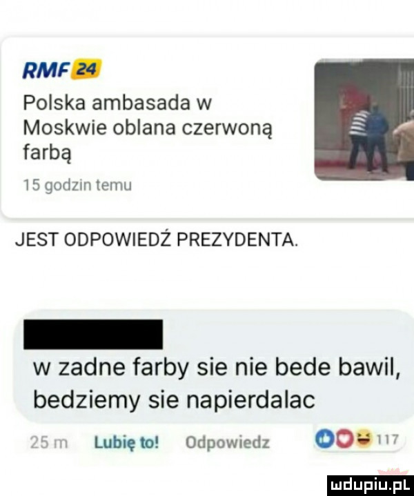 rmf. polska ambasada w moskwie oblana czerwoną farbą    godom temu jest odpowiedż prezydenta. w zadne farby sie nie bede bawil bedziemy sie napierdalac lubię w odpowiedz   . ludu iu. l