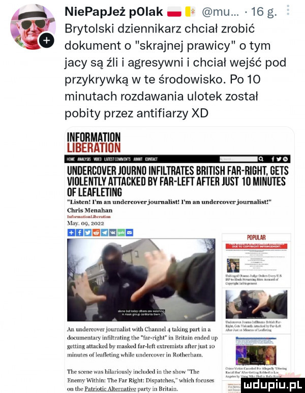 niepapjeż pniak mu.    g i brytolski dziennikarz chciał zrobić dokument o skrajnej prawicy o tym jacy są źli i agresywni i chciał wejść pod przykrywką wie środowisko. po   minutach rozdawania ulotek został pobity przez antifiarzy xd lnfdrmatidn lab undergijvei journu iiifiltrates british far right gees xlﬂteerifiemreabkeﬂ bv far leci after just    miru ihs mu i m. undcruwtrjwmllinl i m. unanwijuumlmr mu. luuułmm wn m a n nided np
