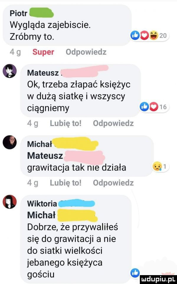 piotr wygląda zajebiscie. zróbmy to.       gr super odpowiedz   mateusz. ok trzeba złapać księżyc w dużą siatkę i wszyscy ciągniemy    lubię to odpowiedz. michal mateusz grawitacja tak nie działa lubię to odpowiedz o wiktoria michał dobrze że przywaliłeś się do grawitacji a nie do siatki wielkości jebanego księżyca gosem o