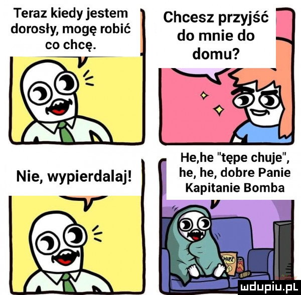 teraz kiedy jestem chcesz przyjść w dorosły mogę robić co chcę. do mnie do he he tępe chuje he he dobre panie kapitanie bomba v