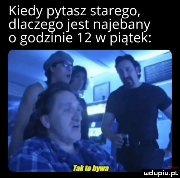 kiedy pytasz starego dlaczego jest najebany o godzmie    w piątek