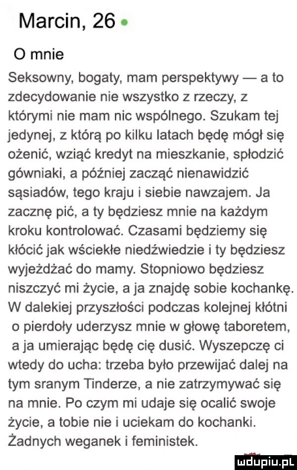 marcin   . o mnie seksowny. bogaty mam perspektywy a to zdecydowanie nie wszystko z rzeczy z którymi nie mam nic wspólnego. szukam tej jedynej. z którą po kilku latach będę mógł się ożenić wziąć kredyt na mieszkanie spłodzić górniaki a później zacząć nienawidzić sąsiadów tego kraju i siebie nawzajem. ja zacznę pić a ty będziesz mnie na każdym kroku kontrolować. czasami będziemy się kłócić jak wściekłe niedźwiedzie i ty będziesz wyjeżdżać do mamy. stopniowo będziesz niszczyć mi życie a ja znajdę sobie kochankę. w dalekiej przyszłości podczas kolejnej kłótni o pierdoły uderzysz mnie w głowę taboretem a ja umierając będę cię dusić. wyszepczę ci wtedy do ucha trzeba było pmewijać dalej na tym sianym tonderze a nie zatrzymywać się na mnie. po czym mi udaje się ocalić swoje życie. a tobie nie i uciekam do kochanki. żadnych weganek i feministek
