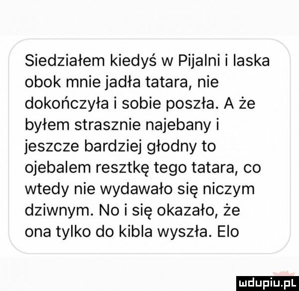 siedziałem kiedyś w pijalni i ilska obok mnie jadła tatara nie dokończyła i sobie poszła. a że byłem strasznie najebany i jeszcze bardziej głodny to ojebalem resztkę tego tatara co wtedy nie wydawało się niczym dziwnym. nai się okazało że ona tylko do kibla wyszła. elo ludu iu. l